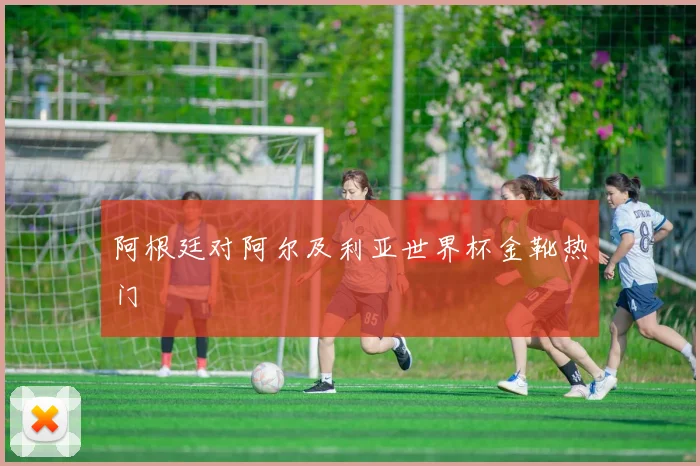 阿根廷对阿尔及利亚世界杯金靴热门