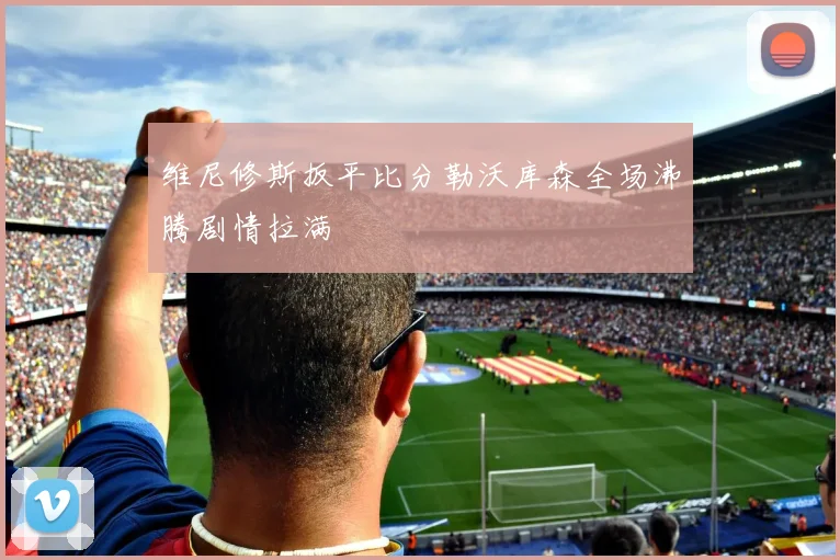 维尼修斯扳平比分勒沃库森全场沸腾剧情拉满