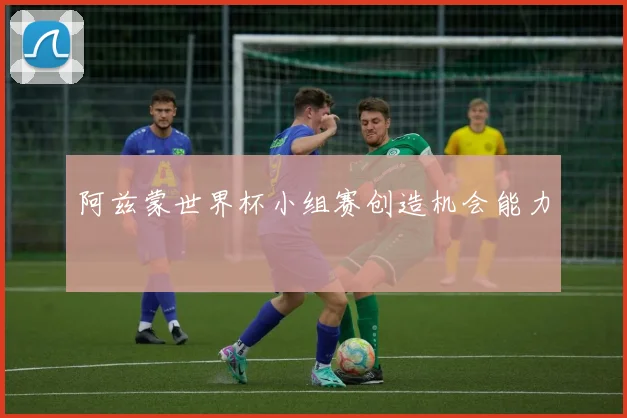 阿兹蒙世界杯小组赛创造机会能力