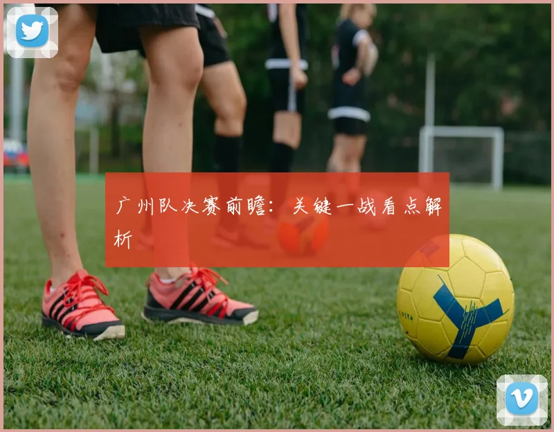 广州队决赛前瞻:关键一战看点解析