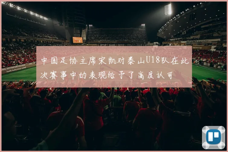 中国足协主席宋凯对泰山U18队在此次赛事中的表现给予了高度认可