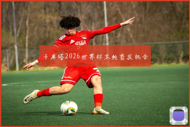 卡库塔2026世界杯末轮首发机会