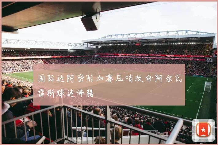 国际迈阿密附加赛压哨改命阿尔瓦雷斯球迷沸腾