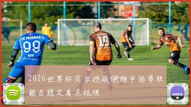 2026世界杯贝尔迎战伊朗中场串联能否稳定看点梳理