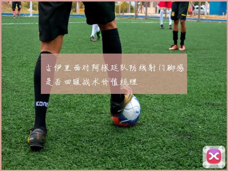 古伊里面对阿根廷队防线射门脚感是否回暖战术价值梳理