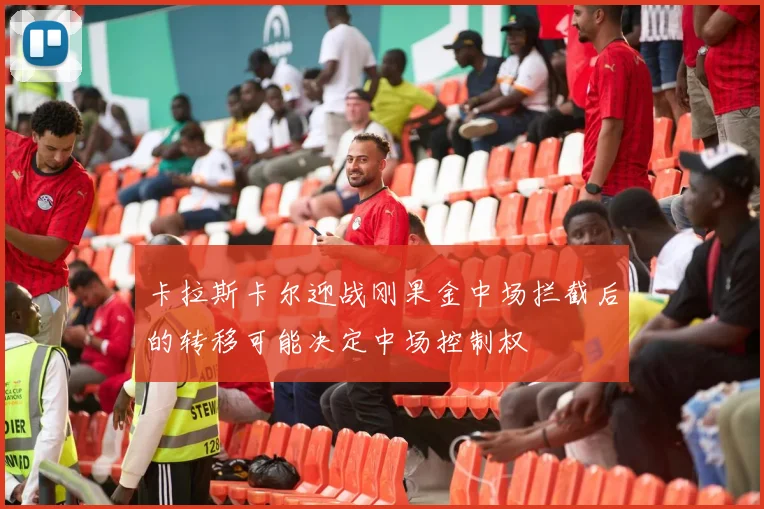 卡拉斯卡尔迎战刚果金中场拦截后的转移可能决定中场控制权