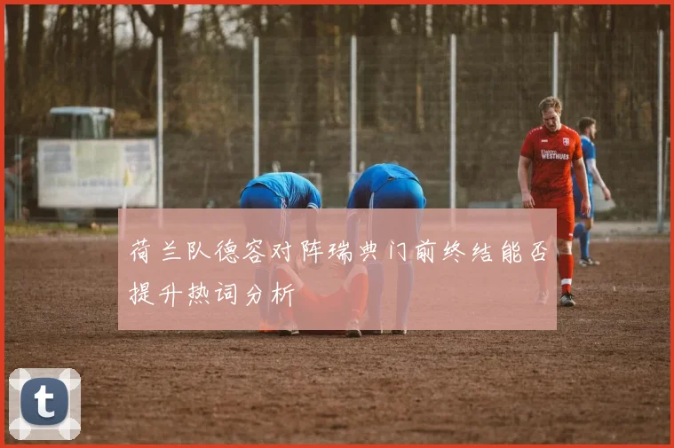 荷兰队德容对阵瑞典门前终结能否提升热词分析