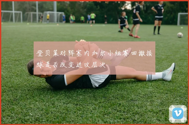 登贝莱对阵塞内加尔小组赛回撤接球是否改变进攻层次
