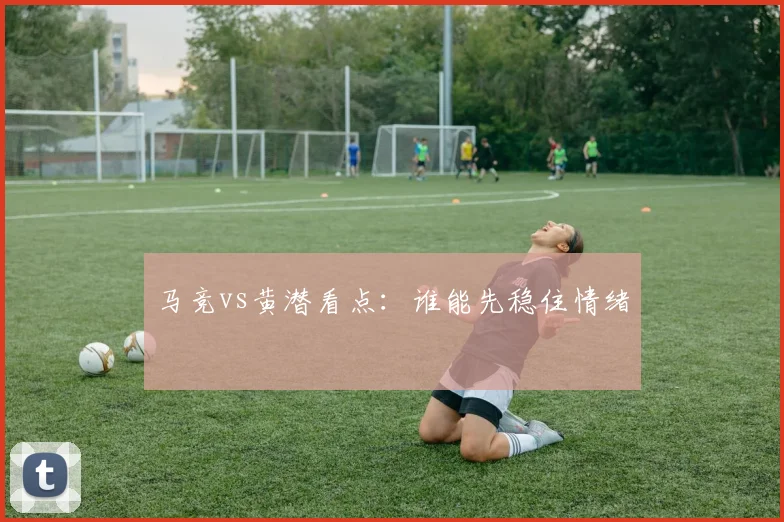 马竞vs黄潜看点:谁能先稳住情绪