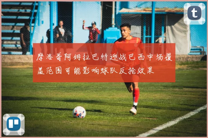 摩洛哥阿姆拉巴特迎战巴西中场覆盖范围可能影响球队反抢效果