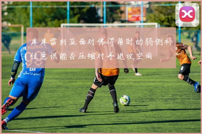 库库雷利亚面对佛得角时的弱侧补位意识能否压缩对手进攻空间