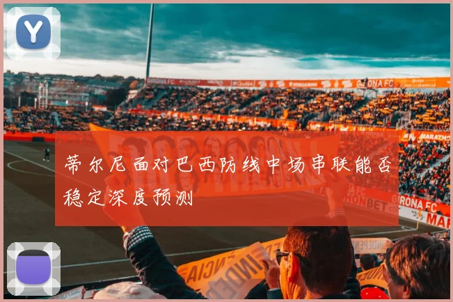 蒂尔尼面对巴西防线中场串联能否稳定深度预测