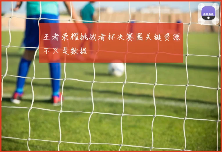 王者荣耀挑战者杯决赛圈关键资源不只是数据
