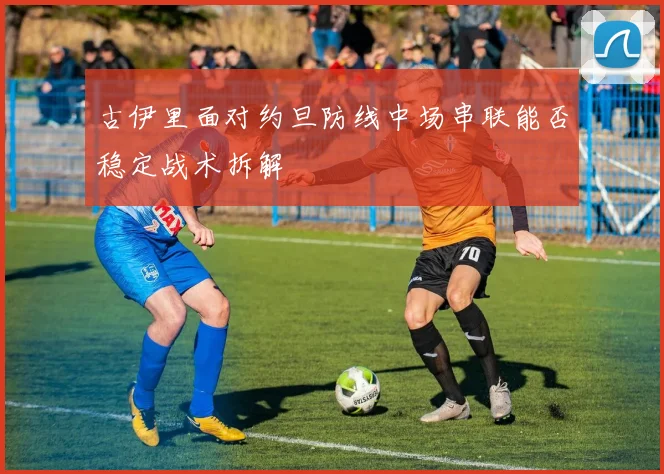 古伊里面对约旦防线中场串联能否稳定战术拆解