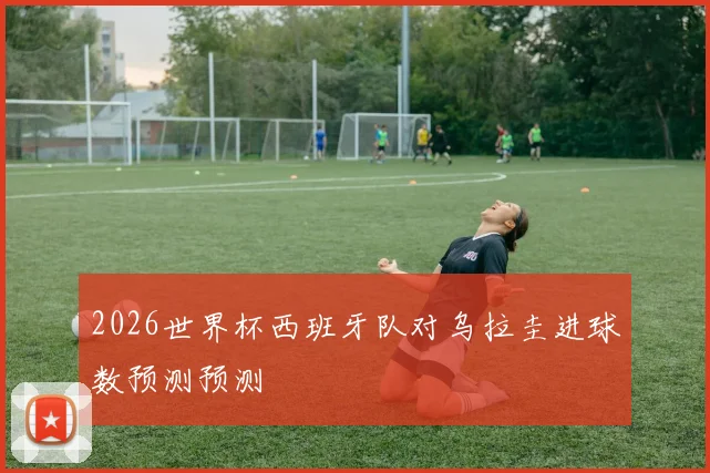 2026世界杯西班牙队对乌拉圭进球数预测预测