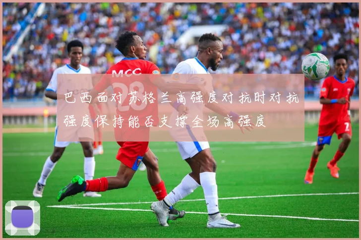 巴西面对苏格兰高强度对抗时对抗强度保持能否支撑全场高强度